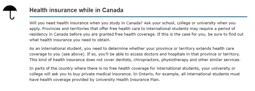 Health insurance while in Canada 

Will you need health insurance when you study in Canada? Ask your school, college or university when you apply. Provinces and territories that offer free health care to international students may require a period of residency in Canada before you are granted free health coverage. If this is the case for you, be sure to find out what health insurance you need to obtain. 

As an international student, you need to determine whether your province or territory extends health care coverage to you (see above). If so, you’ll be able to access doctors and hospitals in that province or territory. This kind of health insurance does not cover dentists, chiropractors, physiotherapy and other similar services. 

In parts of the country where there is no free health coverage for international students, your university or college will ask you to buy private medical insurance. In Ontario, for example, all international students must have health coverage provided by University Health Insurance Plan. 